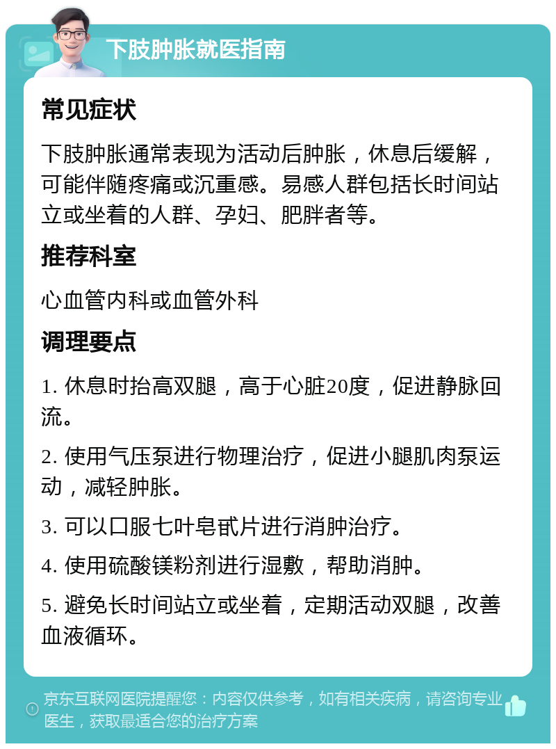 下肢肿胀就医指南 常见症状 下肢肿胀通常表现为活动后肿胀，休息后缓解，可能伴随疼痛或沉重感。易感人群包括长时间站立或坐着的人群、孕妇、肥胖者等。 推荐科室 心血管内科或血管外科 调理要点 1. 休息时抬高双腿，高于心脏20度，促进静脉回流。 2. 使用气压泵进行物理治疗，促进小腿肌肉泵运动，减轻肿胀。 3. 可以口服七叶皂甙片进行消肿治疗。 4. 使用硫酸镁粉剂进行湿敷，帮助消肿。 5. 避免长时间站立或坐着，定期活动双腿，改善血液循环。