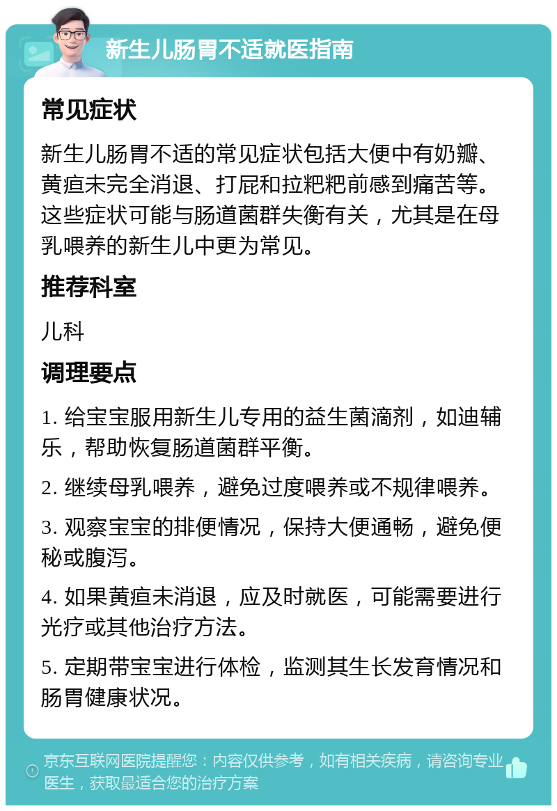 新生儿肠胃不适就医指南 常见症状 新生儿肠胃不适的常见症状包括大便中有奶瓣、黄疸未完全消退、打屁和拉粑粑前感到痛苦等。这些症状可能与肠道菌群失衡有关，尤其是在母乳喂养的新生儿中更为常见。 推荐科室 儿科 调理要点 1. 给宝宝服用新生儿专用的益生菌滴剂，如迪辅乐，帮助恢复肠道菌群平衡。 2. 继续母乳喂养，避免过度喂养或不规律喂养。 3. 观察宝宝的排便情况，保持大便通畅，避免便秘或腹泻。 4. 如果黄疸未消退，应及时就医，可能需要进行光疗或其他治疗方法。 5. 定期带宝宝进行体检，监测其生长发育情况和肠胃健康状况。