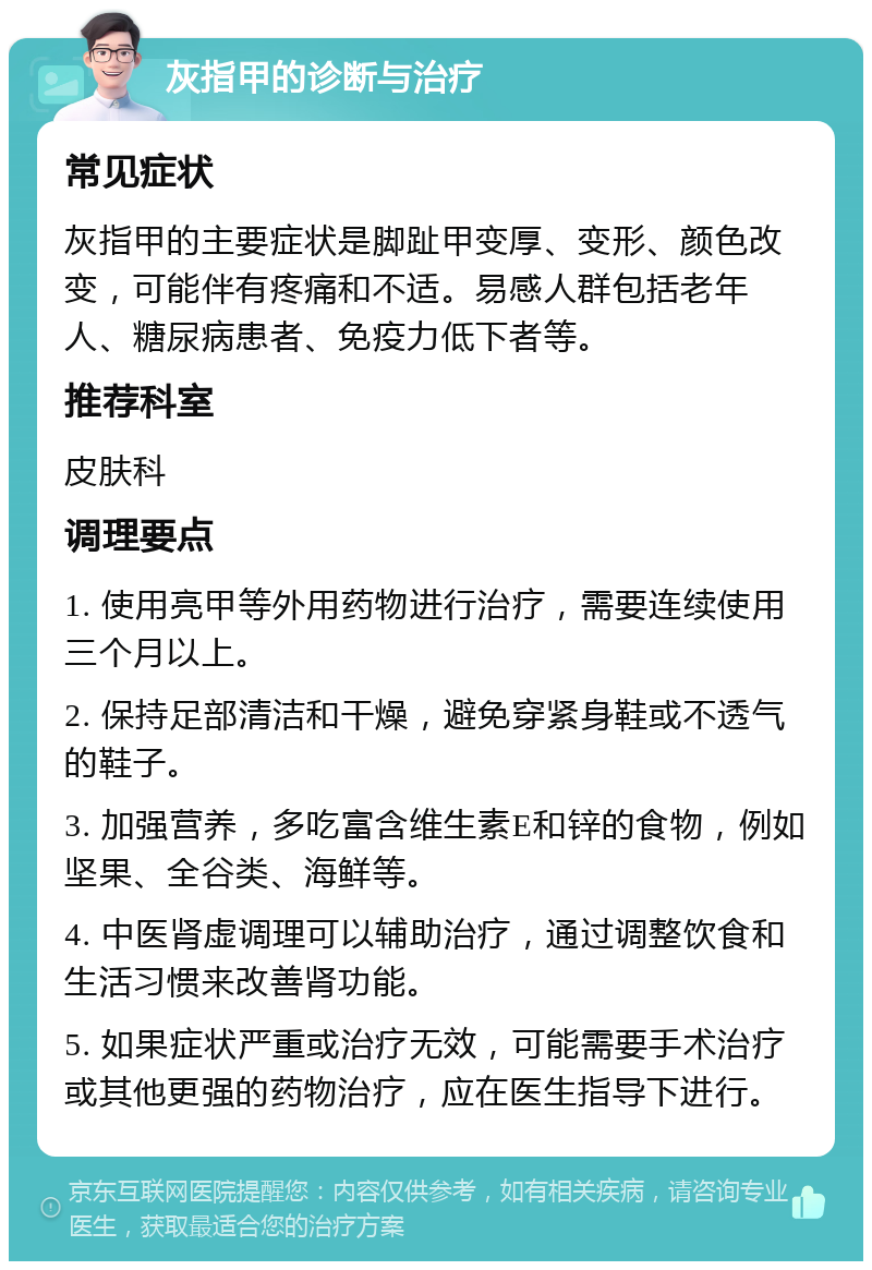 灰指甲的诊断与治疗 常见症状 灰指甲的主要症状是脚趾甲变厚、变形、颜色改变，可能伴有疼痛和不适。易感人群包括老年人、糖尿病患者、免疫力低下者等。 推荐科室 皮肤科 调理要点 1. 使用亮甲等外用药物进行治疗，需要连续使用三个月以上。 2. 保持足部清洁和干燥，避免穿紧身鞋或不透气的鞋子。 3. 加强营养，多吃富含维生素E和锌的食物，例如坚果、全谷类、海鲜等。 4. 中医肾虚调理可以辅助治疗，通过调整饮食和生活习惯来改善肾功能。 5. 如果症状严重或治疗无效，可能需要手术治疗或其他更强的药物治疗，应在医生指导下进行。