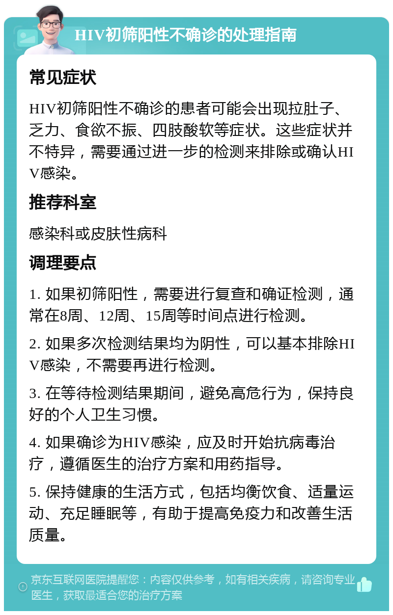 HIV初筛阳性不确诊的处理指南 常见症状 HIV初筛阳性不确诊的患者可能会出现拉肚子、乏力、食欲不振、四肢酸软等症状。这些症状并不特异，需要通过进一步的检测来排除或确认HIV感染。 推荐科室 感染科或皮肤性病科 调理要点 1. 如果初筛阳性，需要进行复查和确证检测，通常在8周、12周、15周等时间点进行检测。 2. 如果多次检测结果均为阴性，可以基本排除HIV感染，不需要再进行检测。 3. 在等待检测结果期间，避免高危行为，保持良好的个人卫生习惯。 4. 如果确诊为HIV感染，应及时开始抗病毒治疗，遵循医生的治疗方案和用药指导。 5. 保持健康的生活方式，包括均衡饮食、适量运动、充足睡眠等，有助于提高免疫力和改善生活质量。