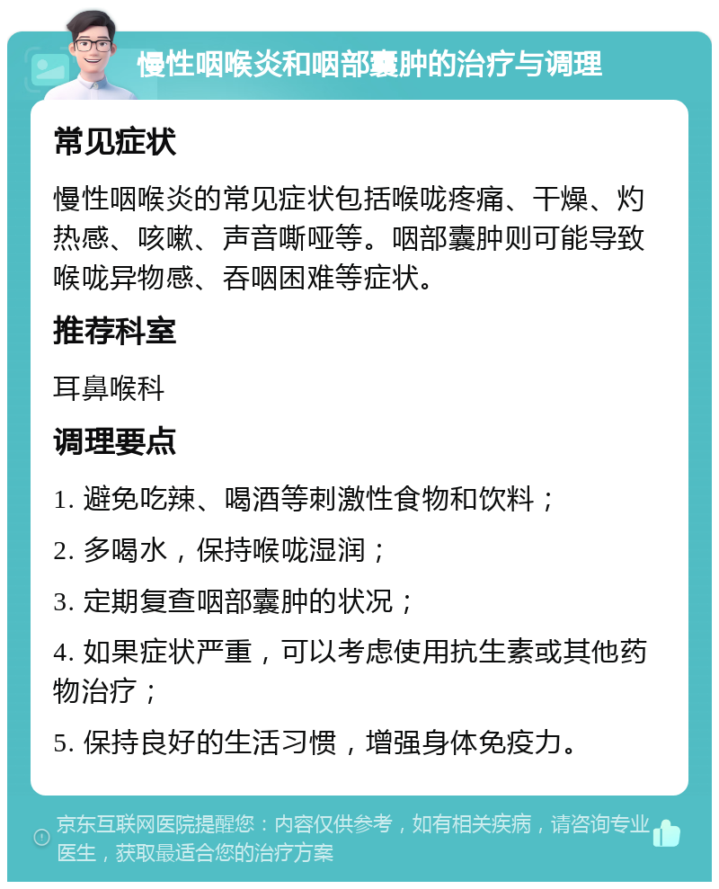 慢性咽喉炎和咽部囊肿的治疗与调理 常见症状 慢性咽喉炎的常见症状包括喉咙疼痛、干燥、灼热感、咳嗽、声音嘶哑等。咽部囊肿则可能导致喉咙异物感、吞咽困难等症状。 推荐科室 耳鼻喉科 调理要点 1. 避免吃辣、喝酒等刺激性食物和饮料； 2. 多喝水，保持喉咙湿润； 3. 定期复查咽部囊肿的状况； 4. 如果症状严重，可以考虑使用抗生素或其他药物治疗； 5. 保持良好的生活习惯，增强身体免疫力。