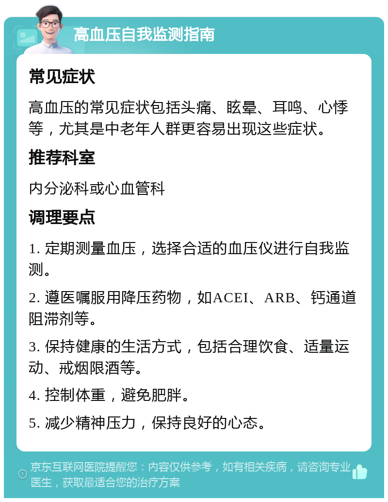 高血压自我监测指南 常见症状 高血压的常见症状包括头痛、眩晕、耳鸣、心悸等，尤其是中老年人群更容易出现这些症状。 推荐科室 内分泌科或心血管科 调理要点 1. 定期测量血压，选择合适的血压仪进行自我监测。 2. 遵医嘱服用降压药物，如ACEI、ARB、钙通道阻滞剂等。 3. 保持健康的生活方式，包括合理饮食、适量运动、戒烟限酒等。 4. 控制体重，避免肥胖。 5. 减少精神压力，保持良好的心态。