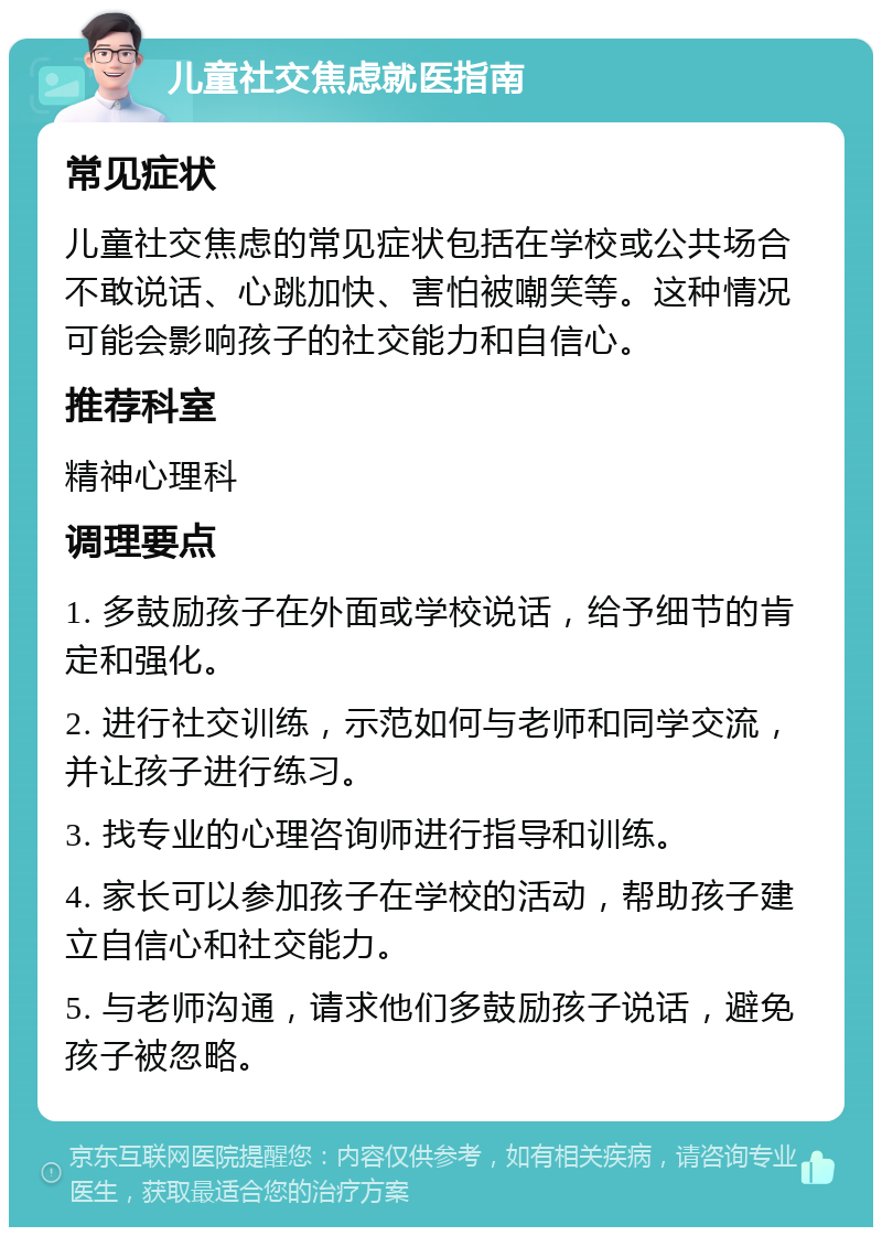 儿童社交焦虑就医指南 常见症状 儿童社交焦虑的常见症状包括在学校或公共场合不敢说话、心跳加快、害怕被嘲笑等。这种情况可能会影响孩子的社交能力和自信心。 推荐科室 精神心理科 调理要点 1. 多鼓励孩子在外面或学校说话，给予细节的肯定和强化。 2. 进行社交训练，示范如何与老师和同学交流，并让孩子进行练习。 3. 找专业的心理咨询师进行指导和训练。 4. 家长可以参加孩子在学校的活动，帮助孩子建立自信心和社交能力。 5. 与老师沟通，请求他们多鼓励孩子说话，避免孩子被忽略。