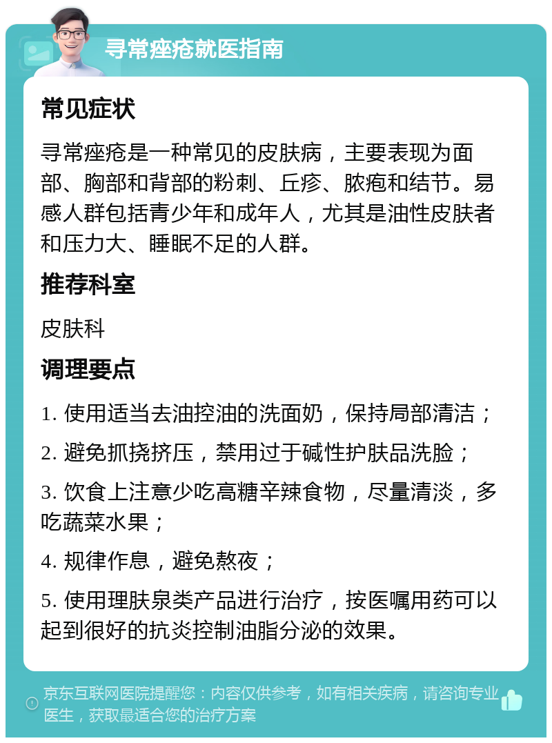 寻常痤疮就医指南 常见症状 寻常痤疮是一种常见的皮肤病，主要表现为面部、胸部和背部的粉刺、丘疹、脓疱和结节。易感人群包括青少年和成年人，尤其是油性皮肤者和压力大、睡眠不足的人群。 推荐科室 皮肤科 调理要点 1. 使用适当去油控油的洗面奶，保持局部清洁； 2. 避免抓挠挤压，禁用过于碱性护肤品洗脸； 3. 饮食上注意少吃高糖辛辣食物，尽量清淡，多吃蔬菜水果； 4. 规律作息，避免熬夜； 5. 使用理肤泉类产品进行治疗，按医嘱用药可以起到很好的抗炎控制油脂分泌的效果。