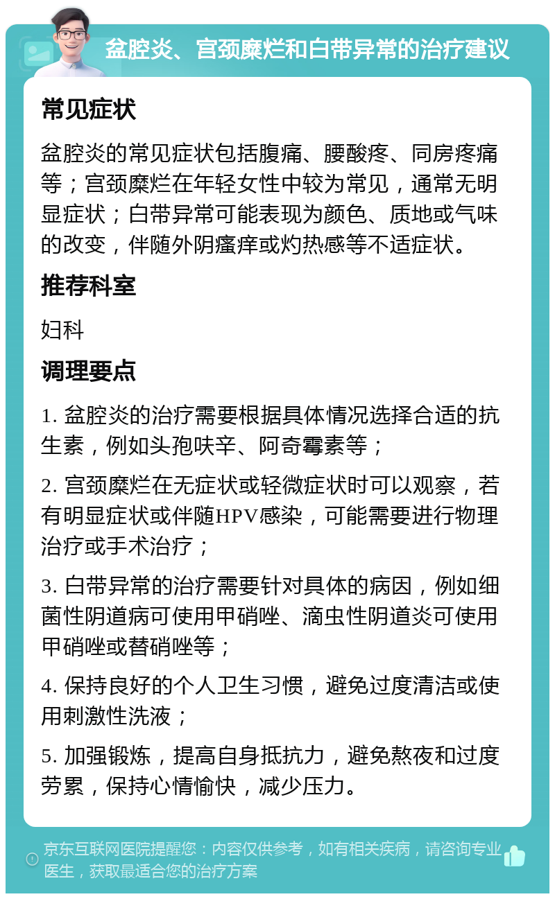 盆腔炎、宫颈糜烂和白带异常的治疗建议 常见症状 盆腔炎的常见症状包括腹痛、腰酸疼、同房疼痛等；宫颈糜烂在年轻女性中较为常见，通常无明显症状；白带异常可能表现为颜色、质地或气味的改变，伴随外阴瘙痒或灼热感等不适症状。 推荐科室 妇科 调理要点 1. 盆腔炎的治疗需要根据具体情况选择合适的抗生素，例如头孢呋辛、阿奇霉素等； 2. 宫颈糜烂在无症状或轻微症状时可以观察，若有明显症状或伴随HPV感染，可能需要进行物理治疗或手术治疗； 3. 白带异常的治疗需要针对具体的病因，例如细菌性阴道病可使用甲硝唑、滴虫性阴道炎可使用甲硝唑或替硝唑等； 4. 保持良好的个人卫生习惯，避免过度清洁或使用刺激性洗液； 5. 加强锻炼，提高自身抵抗力，避免熬夜和过度劳累，保持心情愉快，减少压力。