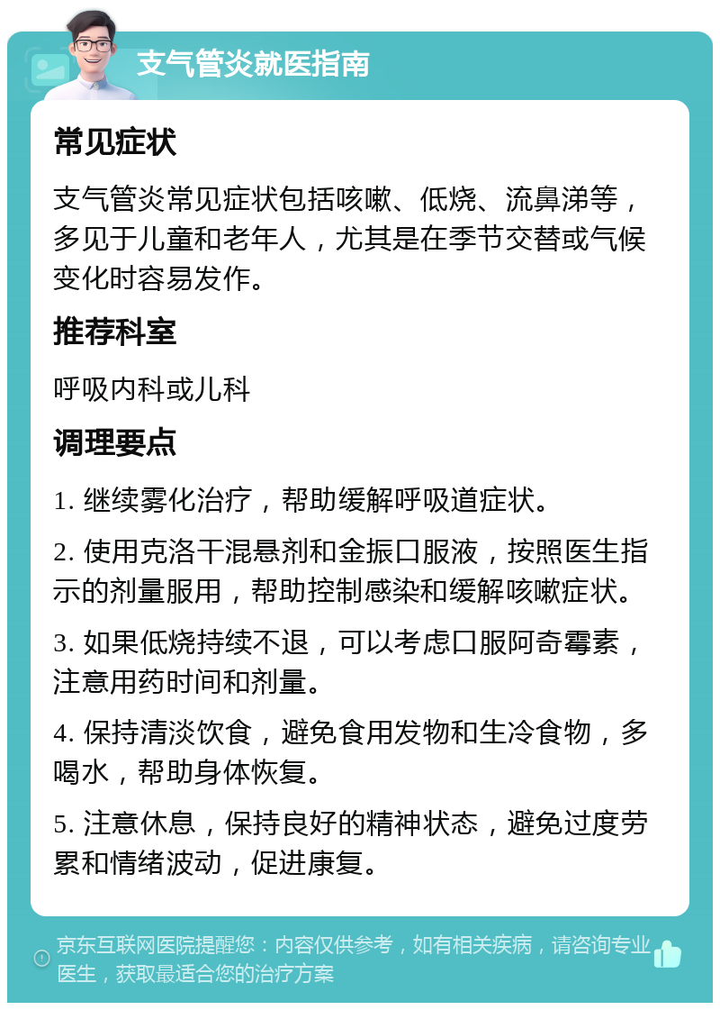 支气管炎就医指南 常见症状 支气管炎常见症状包括咳嗽、低烧、流鼻涕等，多见于儿童和老年人，尤其是在季节交替或气候变化时容易发作。 推荐科室 呼吸内科或儿科 调理要点 1. 继续雾化治疗，帮助缓解呼吸道症状。 2. 使用克洛干混悬剂和金振口服液，按照医生指示的剂量服用，帮助控制感染和缓解咳嗽症状。 3. 如果低烧持续不退，可以考虑口服阿奇霉素，注意用药时间和剂量。 4. 保持清淡饮食，避免食用发物和生冷食物，多喝水，帮助身体恢复。 5. 注意休息，保持良好的精神状态，避免过度劳累和情绪波动，促进康复。