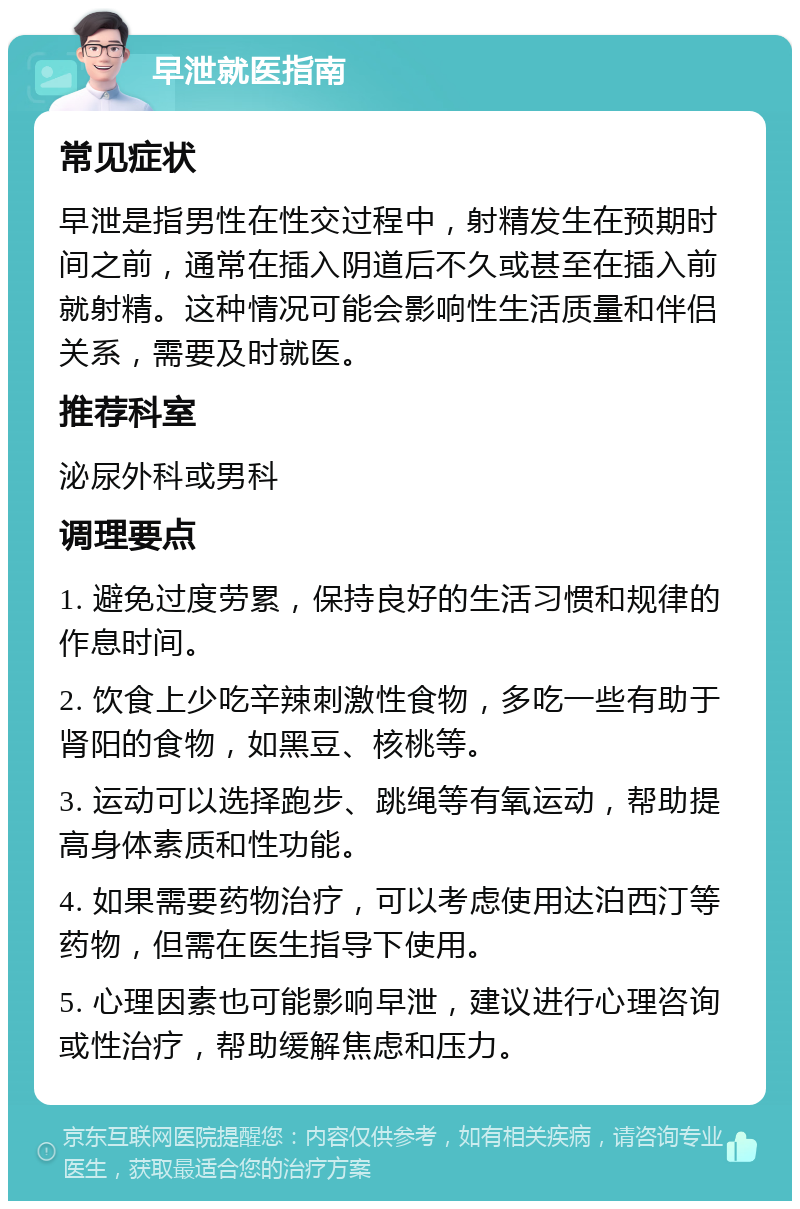 早泄就医指南 常见症状 早泄是指男性在性交过程中，射精发生在预期时间之前，通常在插入阴道后不久或甚至在插入前就射精。这种情况可能会影响性生活质量和伴侣关系，需要及时就医。 推荐科室 泌尿外科或男科 调理要点 1. 避免过度劳累，保持良好的生活习惯和规律的作息时间。 2. 饮食上少吃辛辣刺激性食物，多吃一些有助于肾阳的食物，如黑豆、核桃等。 3. 运动可以选择跑步、跳绳等有氧运动，帮助提高身体素质和性功能。 4. 如果需要药物治疗，可以考虑使用达泊西汀等药物，但需在医生指导下使用。 5. 心理因素也可能影响早泄，建议进行心理咨询或性治疗，帮助缓解焦虑和压力。