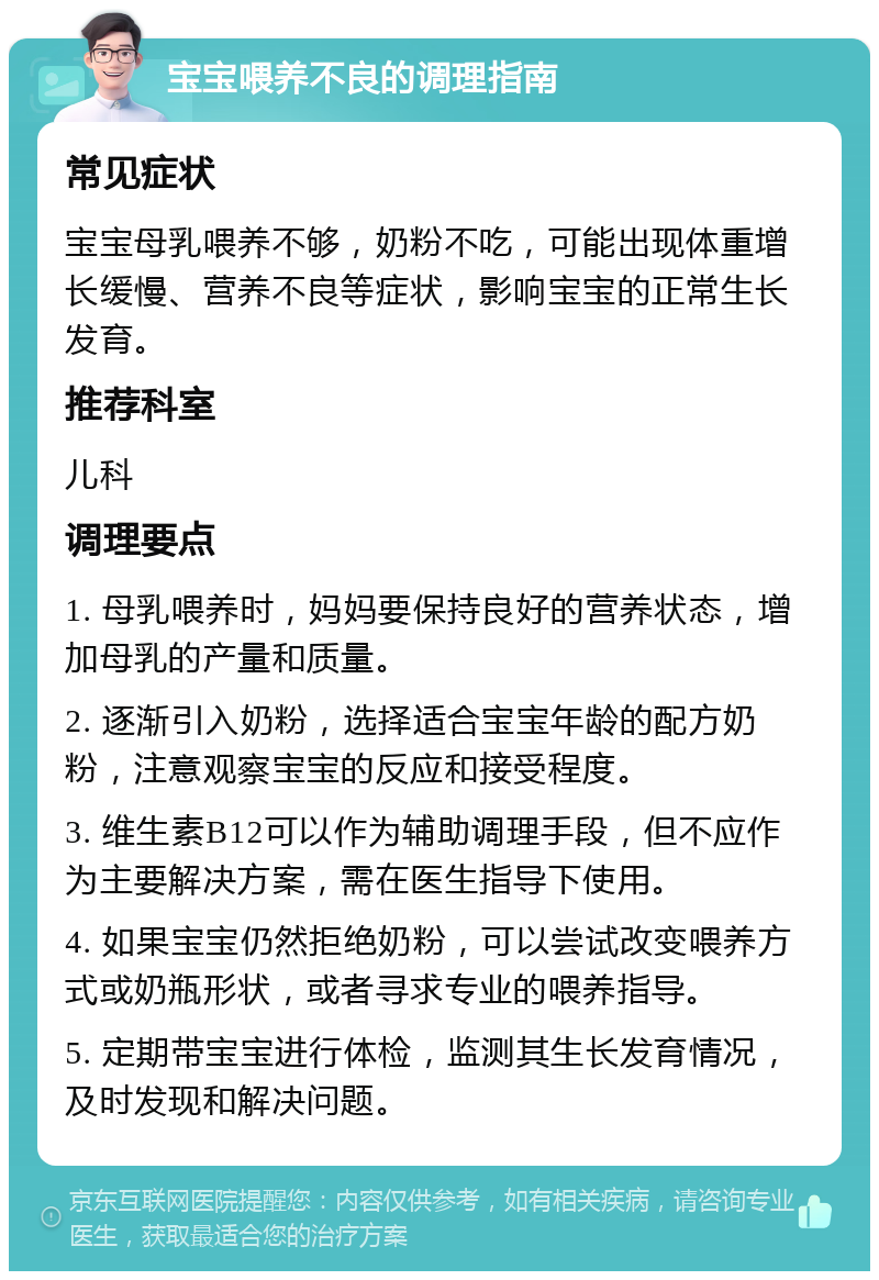 宝宝喂养不良的调理指南 常见症状 宝宝母乳喂养不够，奶粉不吃，可能出现体重增长缓慢、营养不良等症状，影响宝宝的正常生长发育。 推荐科室 儿科 调理要点 1. 母乳喂养时，妈妈要保持良好的营养状态，增加母乳的产量和质量。 2. 逐渐引入奶粉，选择适合宝宝年龄的配方奶粉，注意观察宝宝的反应和接受程度。 3. 维生素B12可以作为辅助调理手段，但不应作为主要解决方案，需在医生指导下使用。 4. 如果宝宝仍然拒绝奶粉，可以尝试改变喂养方式或奶瓶形状，或者寻求专业的喂养指导。 5. 定期带宝宝进行体检，监测其生长发育情况，及时发现和解决问题。