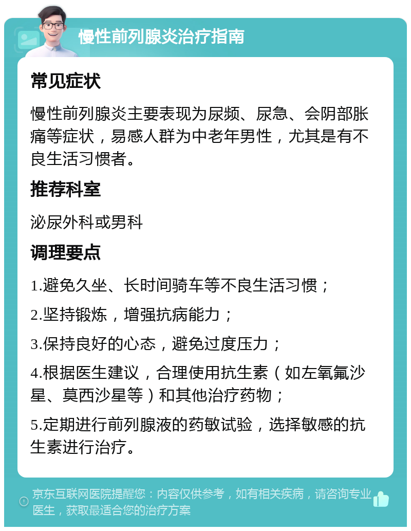 慢性前列腺炎治疗指南 常见症状 慢性前列腺炎主要表现为尿频、尿急、会阴部胀痛等症状，易感人群为中老年男性，尤其是有不良生活习惯者。 推荐科室 泌尿外科或男科 调理要点 1.避免久坐、长时间骑车等不良生活习惯； 2.坚持锻炼，增强抗病能力； 3.保持良好的心态，避免过度压力； 4.根据医生建议，合理使用抗生素（如左氧氟沙星、莫西沙星等）和其他治疗药物； 5.定期进行前列腺液的药敏试验，选择敏感的抗生素进行治疗。