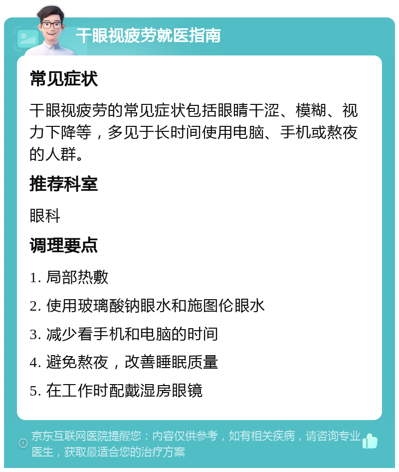 干眼视疲劳就医指南 常见症状 干眼视疲劳的常见症状包括眼睛干涩、模糊、视力下降等，多见于长时间使用电脑、手机或熬夜的人群。 推荐科室 眼科 调理要点 1. 局部热敷 2. 使用玻璃酸钠眼水和施图伦眼水 3. 减少看手机和电脑的时间 4. 避免熬夜，改善睡眠质量 5. 在工作时配戴湿房眼镜