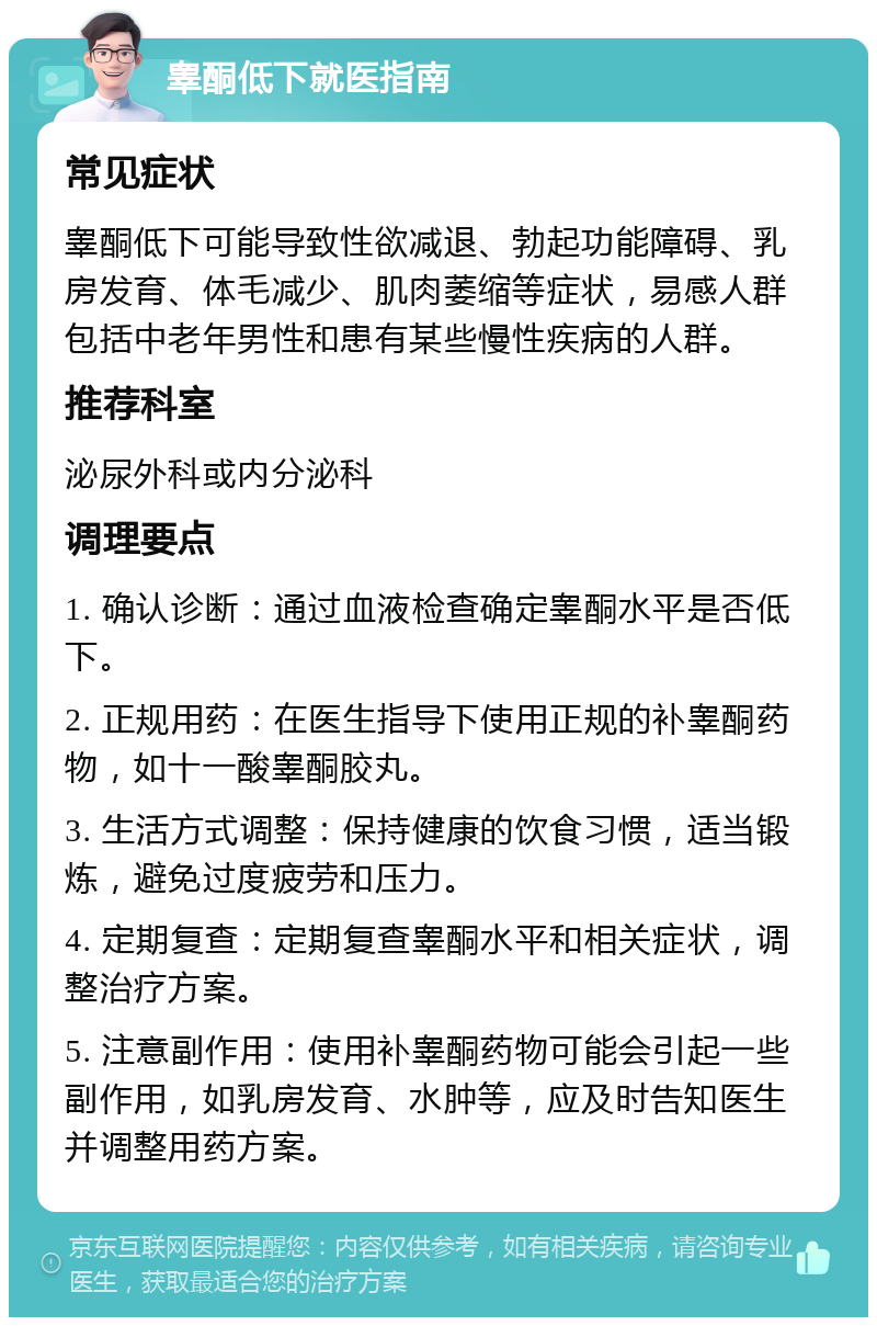 睾酮低下就医指南 常见症状 睾酮低下可能导致性欲减退、勃起功能障碍、乳房发育、体毛减少、肌肉萎缩等症状，易感人群包括中老年男性和患有某些慢性疾病的人群。 推荐科室 泌尿外科或内分泌科 调理要点 1. 确认诊断：通过血液检查确定睾酮水平是否低下。 2. 正规用药：在医生指导下使用正规的补睾酮药物，如十一酸睾酮胶丸。 3. 生活方式调整：保持健康的饮食习惯，适当锻炼，避免过度疲劳和压力。 4. 定期复查：定期复查睾酮水平和相关症状，调整治疗方案。 5. 注意副作用：使用补睾酮药物可能会引起一些副作用，如乳房发育、水肿等，应及时告知医生并调整用药方案。