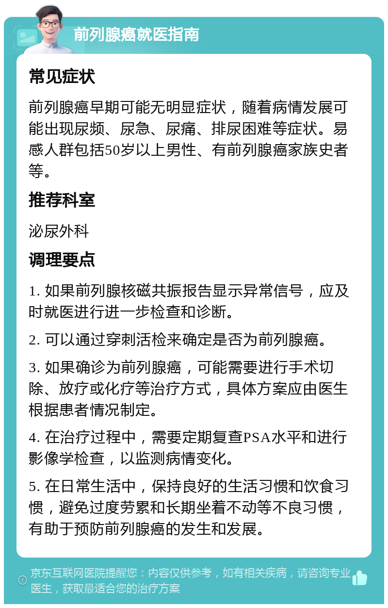 前列腺癌就医指南 常见症状 前列腺癌早期可能无明显症状，随着病情发展可能出现尿频、尿急、尿痛、排尿困难等症状。易感人群包括50岁以上男性、有前列腺癌家族史者等。 推荐科室 泌尿外科 调理要点 1. 如果前列腺核磁共振报告显示异常信号，应及时就医进行进一步检查和诊断。 2. 可以通过穿刺活检来确定是否为前列腺癌。 3. 如果确诊为前列腺癌，可能需要进行手术切除、放疗或化疗等治疗方式，具体方案应由医生根据患者情况制定。 4. 在治疗过程中，需要定期复查PSA水平和进行影像学检查，以监测病情变化。 5. 在日常生活中，保持良好的生活习惯和饮食习惯，避免过度劳累和长期坐着不动等不良习惯，有助于预防前列腺癌的发生和发展。