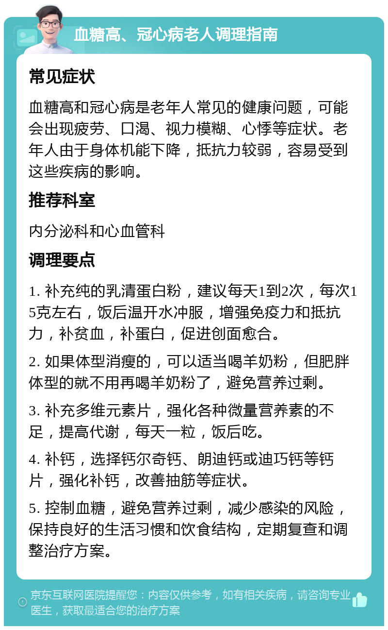 血糖高、冠心病老人调理指南 常见症状 血糖高和冠心病是老年人常见的健康问题，可能会出现疲劳、口渴、视力模糊、心悸等症状。老年人由于身体机能下降，抵抗力较弱，容易受到这些疾病的影响。 推荐科室 内分泌科和心血管科 调理要点 1. 补充纯的乳清蛋白粉，建议每天1到2次，每次15克左右，饭后温开水冲服，增强免疫力和抵抗力，补贫血，补蛋白，促进创面愈合。 2. 如果体型消瘦的，可以适当喝羊奶粉，但肥胖体型的就不用再喝羊奶粉了，避免营养过剩。 3. 补充多维元素片，强化各种微量营养素的不足，提高代谢，每天一粒，饭后吃。 4. 补钙，选择钙尔奇钙、朗迪钙或迪巧钙等钙片，强化补钙，改善抽筋等症状。 5. 控制血糖，避免营养过剩，减少感染的风险，保持良好的生活习惯和饮食结构，定期复查和调整治疗方案。