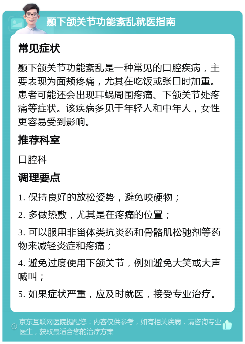 颞下颌关节功能紊乱就医指南 常见症状 颞下颌关节功能紊乱是一种常见的口腔疾病，主要表现为面颊疼痛，尤其在吃饭或张口时加重。患者可能还会出现耳蜗周围疼痛、下颌关节处疼痛等症状。该疾病多见于年轻人和中年人，女性更容易受到影响。 推荐科室 口腔科 调理要点 1. 保持良好的放松姿势，避免咬硬物； 2. 多做热敷，尤其是在疼痛的位置； 3. 可以服用非甾体类抗炎药和骨骼肌松驰剂等药物来减轻炎症和疼痛； 4. 避免过度使用下颌关节，例如避免大笑或大声喊叫； 5. 如果症状严重，应及时就医，接受专业治疗。