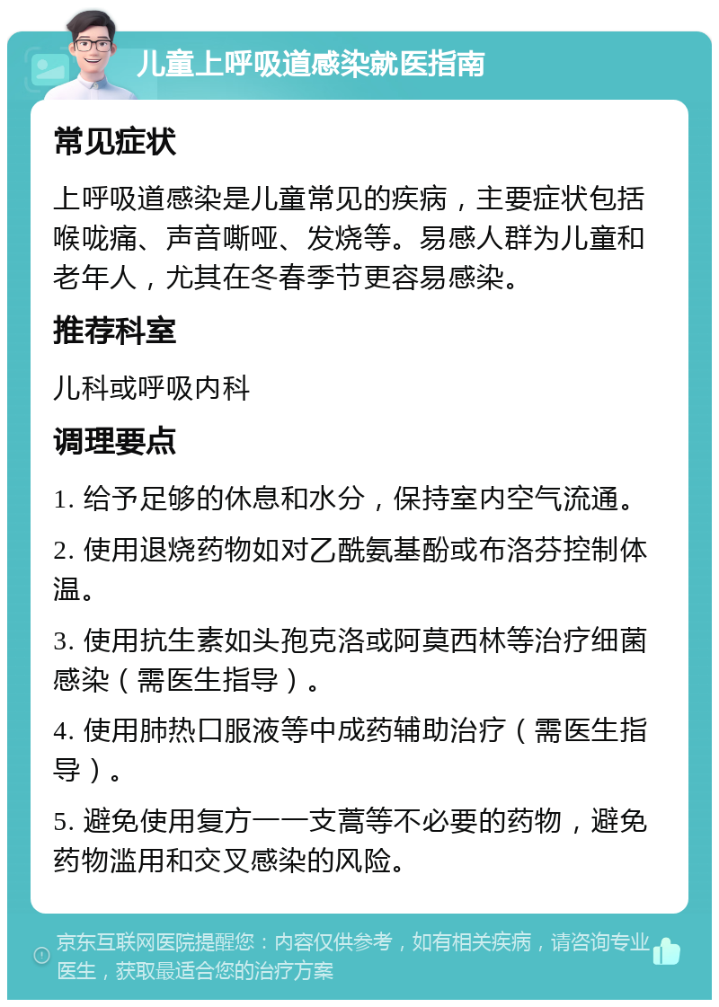 儿童上呼吸道感染就医指南 常见症状 上呼吸道感染是儿童常见的疾病，主要症状包括喉咙痛、声音嘶哑、发烧等。易感人群为儿童和老年人，尤其在冬春季节更容易感染。 推荐科室 儿科或呼吸内科 调理要点 1. 给予足够的休息和水分，保持室内空气流通。 2. 使用退烧药物如对乙酰氨基酚或布洛芬控制体温。 3. 使用抗生素如头孢克洛或阿莫西林等治疗细菌感染（需医生指导）。 4. 使用肺热口服液等中成药辅助治疗（需医生指导）。 5. 避免使用复方一一支蒿等不必要的药物，避免药物滥用和交叉感染的风险。