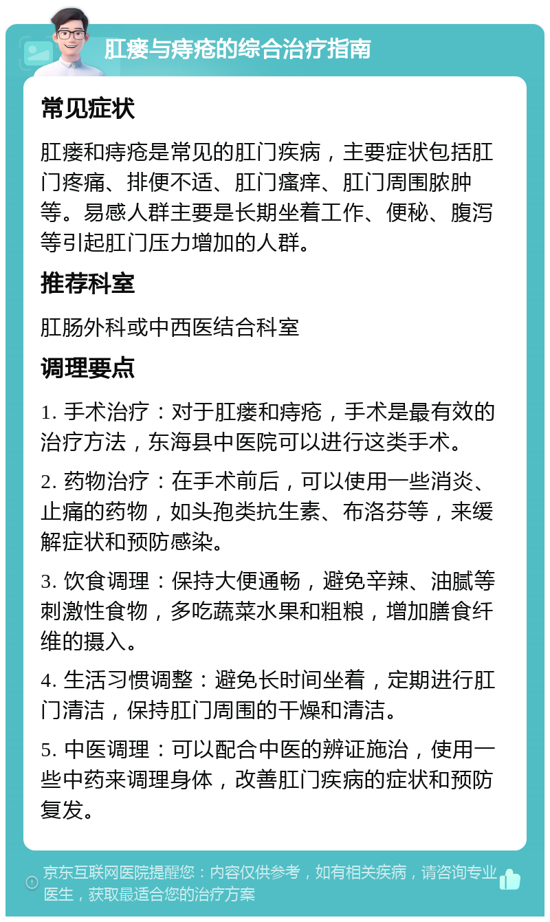 肛瘘与痔疮的综合治疗指南 常见症状 肛瘘和痔疮是常见的肛门疾病，主要症状包括肛门疼痛、排便不适、肛门瘙痒、肛门周围脓肿等。易感人群主要是长期坐着工作、便秘、腹泻等引起肛门压力增加的人群。 推荐科室 肛肠外科或中西医结合科室 调理要点 1. 手术治疗：对于肛瘘和痔疮，手术是最有效的治疗方法，东海县中医院可以进行这类手术。 2. 药物治疗：在手术前后，可以使用一些消炎、止痛的药物，如头孢类抗生素、布洛芬等，来缓解症状和预防感染。 3. 饮食调理：保持大便通畅，避免辛辣、油腻等刺激性食物，多吃蔬菜水果和粗粮，增加膳食纤维的摄入。 4. 生活习惯调整：避免长时间坐着，定期进行肛门清洁，保持肛门周围的干燥和清洁。 5. 中医调理：可以配合中医的辨证施治，使用一些中药来调理身体，改善肛门疾病的症状和预防复发。