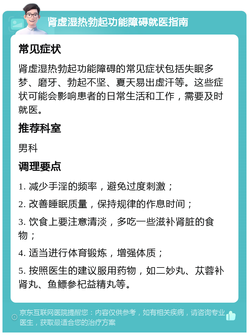 肾虚湿热勃起功能障碍就医指南 常见症状 肾虚湿热勃起功能障碍的常见症状包括失眠多梦、磨牙、勃起不坚、夏天易出虚汗等。这些症状可能会影响患者的日常生活和工作，需要及时就医。 推荐科室 男科 调理要点 1. 减少手淫的频率，避免过度刺激； 2. 改善睡眠质量，保持规律的作息时间； 3. 饮食上要注意清淡，多吃一些滋补肾脏的食物； 4. 适当进行体育锻炼，增强体质； 5. 按照医生的建议服用药物，如二妙丸、苁蓉补肾丸、鱼鳔参杞益精丸等。