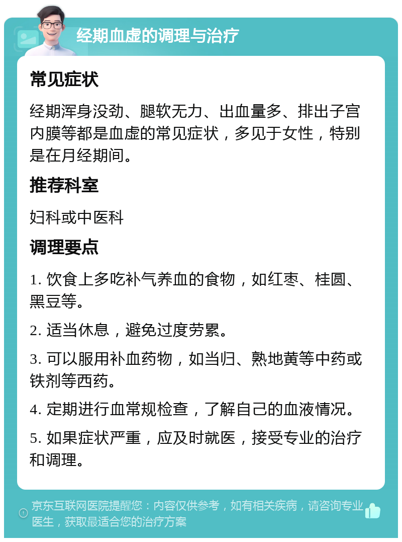 经期血虚的调理与治疗 常见症状 经期浑身没劲、腿软无力、出血量多、排出子宫内膜等都是血虚的常见症状，多见于女性，特别是在月经期间。 推荐科室 妇科或中医科 调理要点 1. 饮食上多吃补气养血的食物，如红枣、桂圆、黑豆等。 2. 适当休息，避免过度劳累。 3. 可以服用补血药物，如当归、熟地黄等中药或铁剂等西药。 4. 定期进行血常规检查，了解自己的血液情况。 5. 如果症状严重，应及时就医，接受专业的治疗和调理。