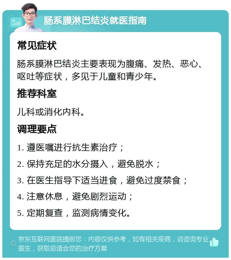 肠系膜淋巴结炎就医指南 常见症状 肠系膜淋巴结炎主要表现为腹痛、发热、恶心、呕吐等症状，多见于儿童和青少年。 推荐科室 儿科或消化内科。 调理要点 1. 遵医嘱进行抗生素治疗； 2. 保持充足的水分摄入，避免脱水； 3. 在医生指导下适当进食，避免过度禁食； 4. 注意休息，避免剧烈运动； 5. 定期复查，监测病情变化。