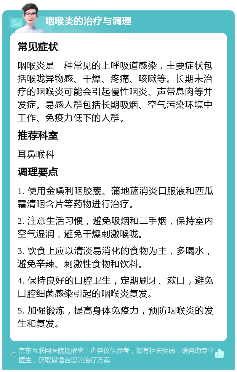 咽喉炎的治疗与调理 常见症状 咽喉炎是一种常见的上呼吸道感染，主要症状包括喉咙异物感、干燥、疼痛、咳嗽等。长期未治疗的咽喉炎可能会引起慢性咽炎、声带息肉等并发症。易感人群包括长期吸烟、空气污染环境中工作、免疫力低下的人群。 推荐科室 耳鼻喉科 调理要点 1. 使用金嗓利咽胶囊、蒲地蓝消炎口服液和西瓜霜清咽含片等药物进行治疗。 2. 注意生活习惯，避免吸烟和二手烟，保持室内空气湿润，避免干燥刺激喉咙。 3. 饮食上应以清淡易消化的食物为主，多喝水，避免辛辣、刺激性食物和饮料。 4. 保持良好的口腔卫生，定期刷牙、漱口，避免口腔细菌感染引起的咽喉炎复发。 5. 加强锻炼，提高身体免疫力，预防咽喉炎的发生和复发。