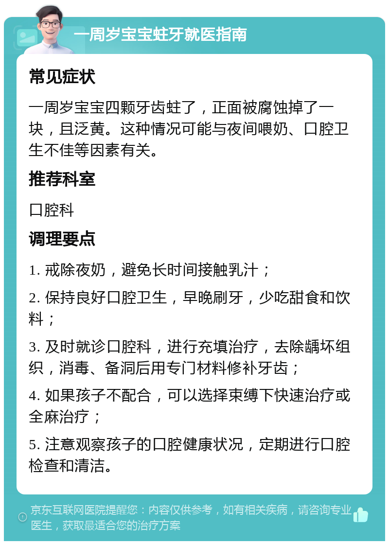 一周岁宝宝蛀牙就医指南 常见症状 一周岁宝宝四颗牙齿蛀了，正面被腐蚀掉了一块，且泛黄。这种情况可能与夜间喂奶、口腔卫生不佳等因素有关。 推荐科室 口腔科 调理要点 1. 戒除夜奶，避免长时间接触乳汁； 2. 保持良好口腔卫生，早晚刷牙，少吃甜食和饮料； 3. 及时就诊口腔科，进行充填治疗，去除龋坏组织，消毒、备洞后用专门材料修补牙齿； 4. 如果孩子不配合，可以选择束缚下快速治疗或全麻治疗； 5. 注意观察孩子的口腔健康状况，定期进行口腔检查和清洁。