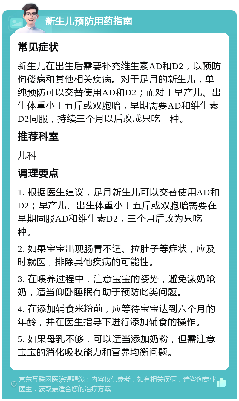 新生儿预防用药指南 常见症状 新生儿在出生后需要补充维生素AD和D2，以预防佝偻病和其他相关疾病。对于足月的新生儿，单纯预防可以交替使用AD和D2；而对于早产儿、出生体重小于五斤或双胞胎，早期需要AD和维生素D2同服，持续三个月以后改成只吃一种。 推荐科室 儿科 调理要点 1. 根据医生建议，足月新生儿可以交替使用AD和D2；早产儿、出生体重小于五斤或双胞胎需要在早期同服AD和维生素D2，三个月后改为只吃一种。 2. 如果宝宝出现肠胃不适、拉肚子等症状，应及时就医，排除其他疾病的可能性。 3. 在喂养过程中，注意宝宝的姿势，避免漾奶呛奶，适当仰卧睡眠有助于预防此类问题。 4. 在添加辅食米粉前，应等待宝宝达到六个月的年龄，并在医生指导下进行添加辅食的操作。 5. 如果母乳不够，可以适当添加奶粉，但需注意宝宝的消化吸收能力和营养均衡问题。