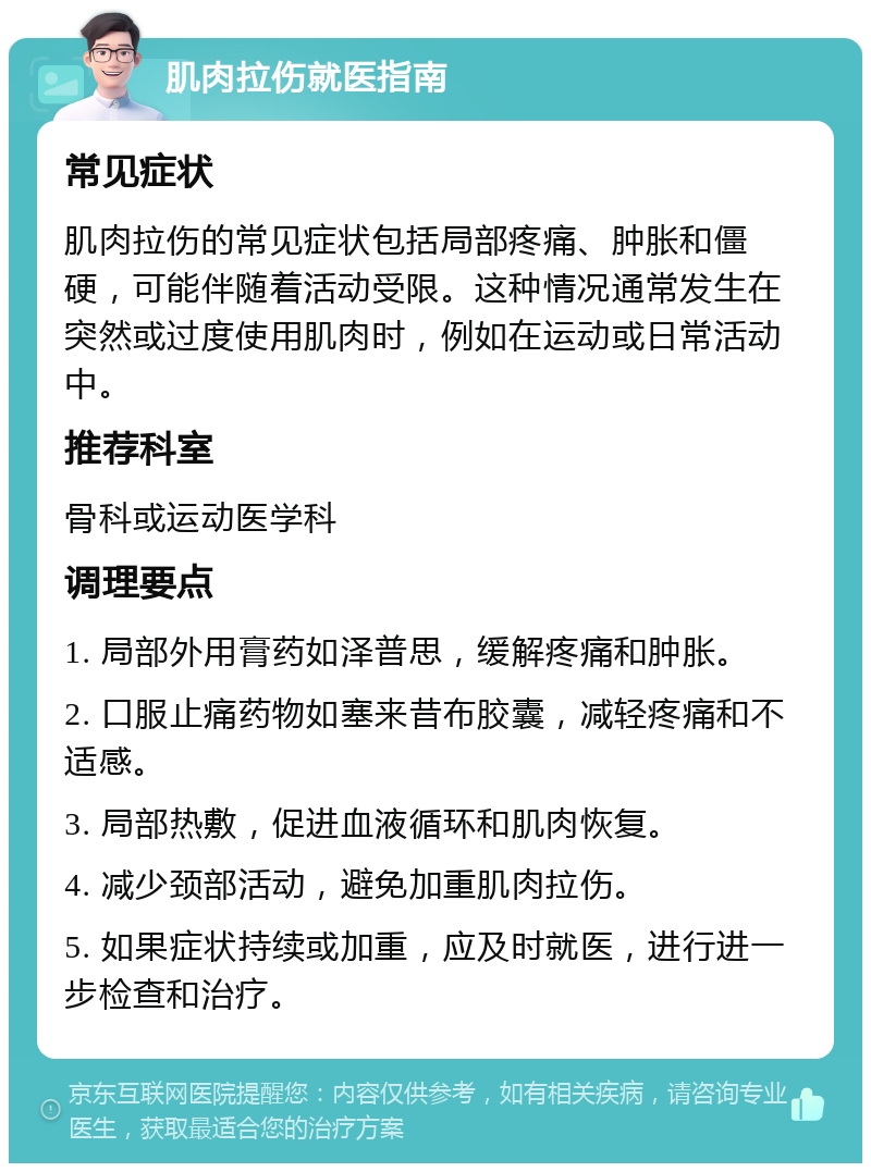 肌肉拉伤就医指南 常见症状 肌肉拉伤的常见症状包括局部疼痛、肿胀和僵硬，可能伴随着活动受限。这种情况通常发生在突然或过度使用肌肉时，例如在运动或日常活动中。 推荐科室 骨科或运动医学科 调理要点 1. 局部外用膏药如泽普思，缓解疼痛和肿胀。 2. 口服止痛药物如塞来昔布胶囊，减轻疼痛和不适感。 3. 局部热敷，促进血液循环和肌肉恢复。 4. 减少颈部活动，避免加重肌肉拉伤。 5. 如果症状持续或加重，应及时就医，进行进一步检查和治疗。