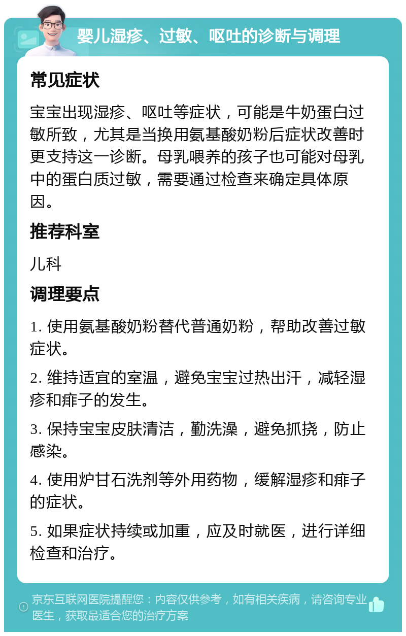 婴儿湿疹、过敏、呕吐的诊断与调理 常见症状 宝宝出现湿疹、呕吐等症状，可能是牛奶蛋白过敏所致，尤其是当换用氨基酸奶粉后症状改善时更支持这一诊断。母乳喂养的孩子也可能对母乳中的蛋白质过敏，需要通过检查来确定具体原因。 推荐科室 儿科 调理要点 1. 使用氨基酸奶粉替代普通奶粉，帮助改善过敏症状。 2. 维持适宜的室温，避免宝宝过热出汗，减轻湿疹和痱子的发生。 3. 保持宝宝皮肤清洁，勤洗澡，避免抓挠，防止感染。 4. 使用炉甘石洗剂等外用药物，缓解湿疹和痱子的症状。 5. 如果症状持续或加重，应及时就医，进行详细检查和治疗。