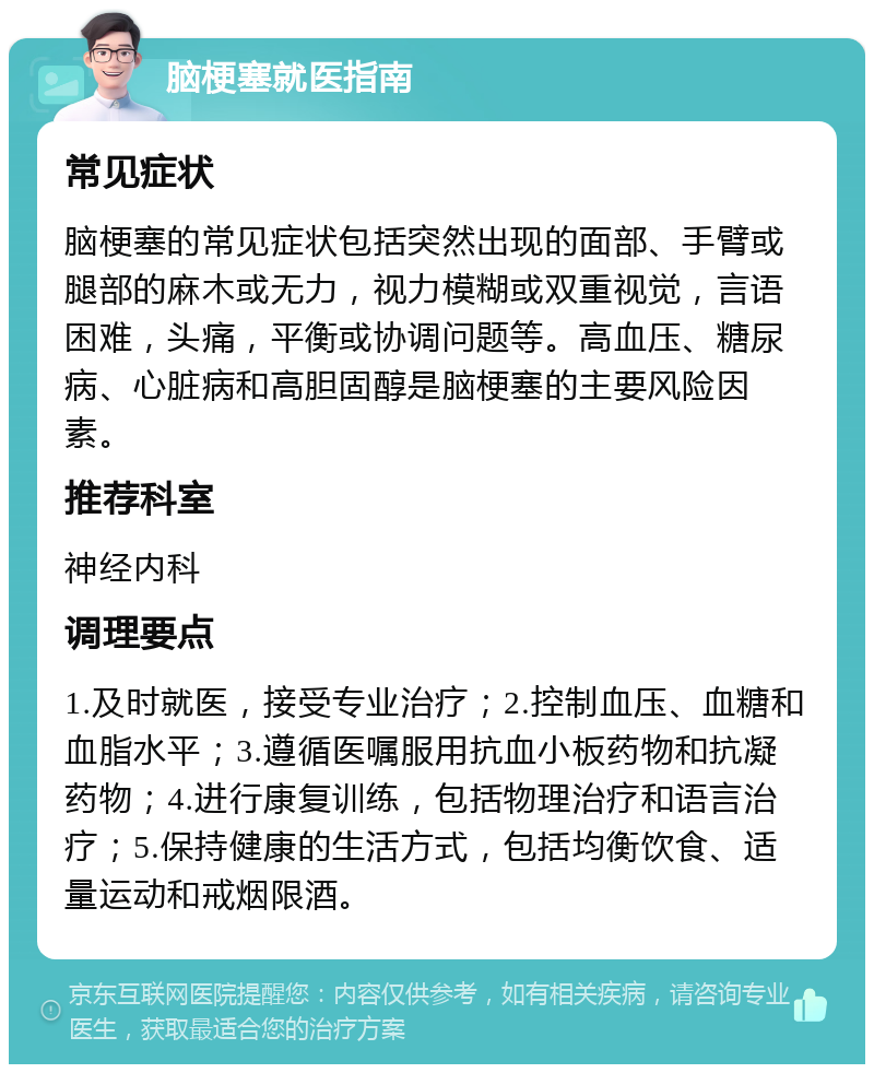 脑梗塞就医指南 常见症状 脑梗塞的常见症状包括突然出现的面部、手臂或腿部的麻木或无力，视力模糊或双重视觉，言语困难，头痛，平衡或协调问题等。高血压、糖尿病、心脏病和高胆固醇是脑梗塞的主要风险因素。 推荐科室 神经内科 调理要点 1.及时就医，接受专业治疗；2.控制血压、血糖和血脂水平；3.遵循医嘱服用抗血小板药物和抗凝药物；4.进行康复训练，包括物理治疗和语言治疗；5.保持健康的生活方式，包括均衡饮食、适量运动和戒烟限酒。