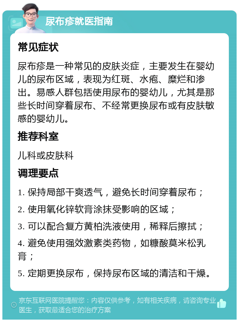 尿布疹就医指南 常见症状 尿布疹是一种常见的皮肤炎症，主要发生在婴幼儿的尿布区域，表现为红斑、水疱、糜烂和渗出。易感人群包括使用尿布的婴幼儿，尤其是那些长时间穿着尿布、不经常更换尿布或有皮肤敏感的婴幼儿。 推荐科室 儿科或皮肤科 调理要点 1. 保持局部干爽透气，避免长时间穿着尿布； 2. 使用氧化锌软膏涂抹受影响的区域； 3. 可以配合复方黄柏洗液使用，稀释后擦拭； 4. 避免使用强效激素类药物，如糠酸莫米松乳膏； 5. 定期更换尿布，保持尿布区域的清洁和干燥。