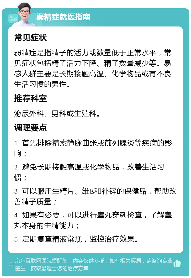 弱精症就医指南 常见症状 弱精症是指精子的活力或数量低于正常水平，常见症状包括精子活力下降、精子数量减少等。易感人群主要是长期接触高温、化学物品或有不良生活习惯的男性。 推荐科室 泌尿外科、男科或生殖科。 调理要点 1. 首先排除精索静脉曲张或前列腺炎等疾病的影响； 2. 避免长期接触高温或化学物品，改善生活习惯； 3. 可以服用生精片、维E和补锌的保健品，帮助改善精子质量； 4. 如果有必要，可以进行睾丸穿刺检查，了解睾丸本身的生精能力； 5. 定期复查精液常规，监控治疗效果。