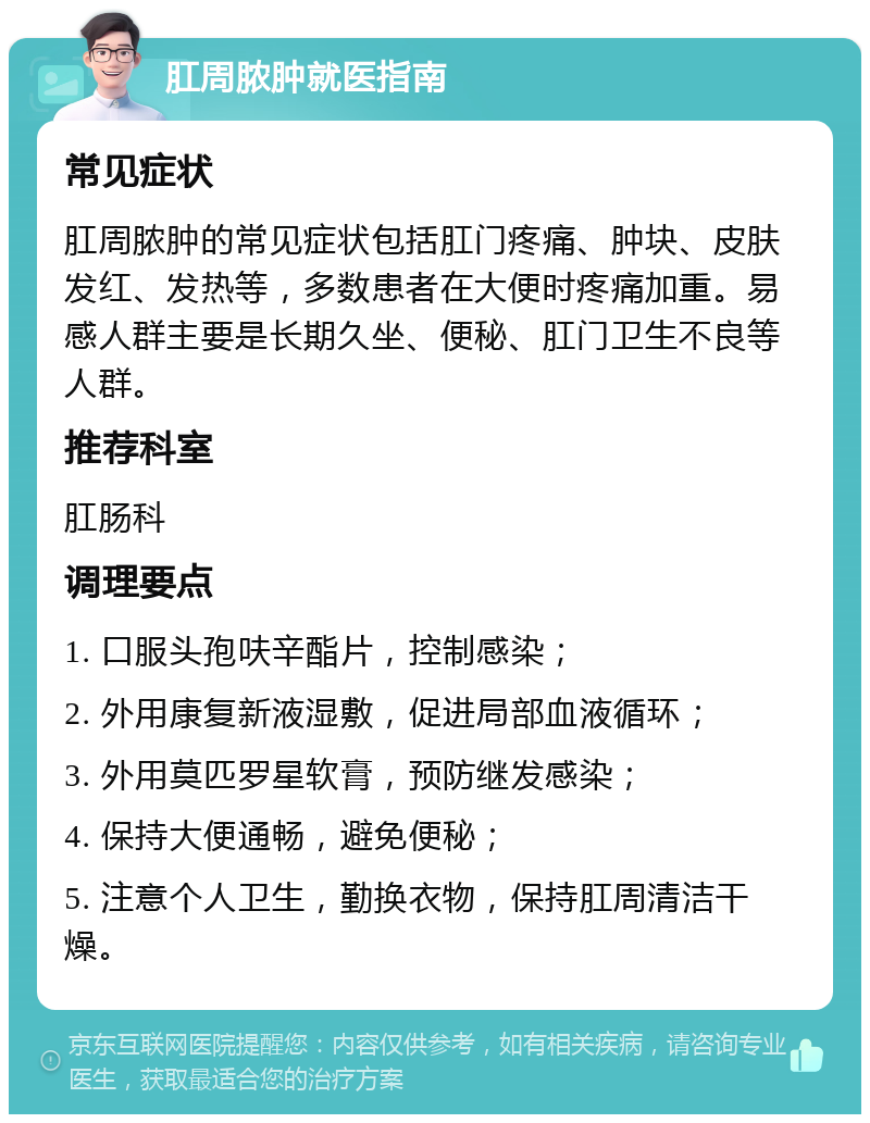 肛周脓肿就医指南 常见症状 肛周脓肿的常见症状包括肛门疼痛、肿块、皮肤发红、发热等，多数患者在大便时疼痛加重。易感人群主要是长期久坐、便秘、肛门卫生不良等人群。 推荐科室 肛肠科 调理要点 1. 口服头孢呋辛酯片，控制感染； 2. 外用康复新液湿敷，促进局部血液循环； 3. 外用莫匹罗星软膏，预防继发感染； 4. 保持大便通畅，避免便秘； 5. 注意个人卫生，勤换衣物，保持肛周清洁干燥。