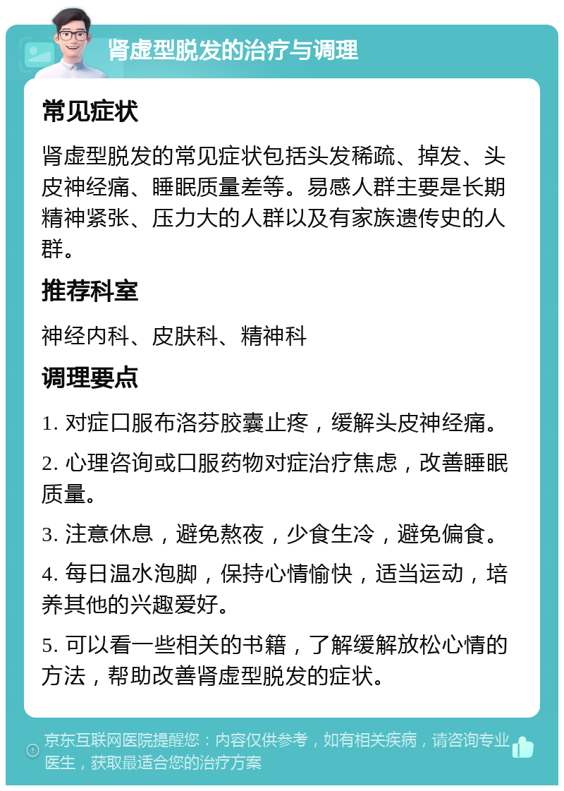 肾虚型脱发的治疗与调理 常见症状 肾虚型脱发的常见症状包括头发稀疏、掉发、头皮神经痛、睡眠质量差等。易感人群主要是长期精神紧张、压力大的人群以及有家族遗传史的人群。 推荐科室 神经内科、皮肤科、精神科 调理要点 1. 对症口服布洛芬胶囊止疼，缓解头皮神经痛。 2. 心理咨询或口服药物对症治疗焦虑，改善睡眠质量。 3. 注意休息，避免熬夜，少食生冷，避免偏食。 4. 每日温水泡脚，保持心情愉快，适当运动，培养其他的兴趣爱好。 5. 可以看一些相关的书籍，了解缓解放松心情的方法，帮助改善肾虚型脱发的症状。