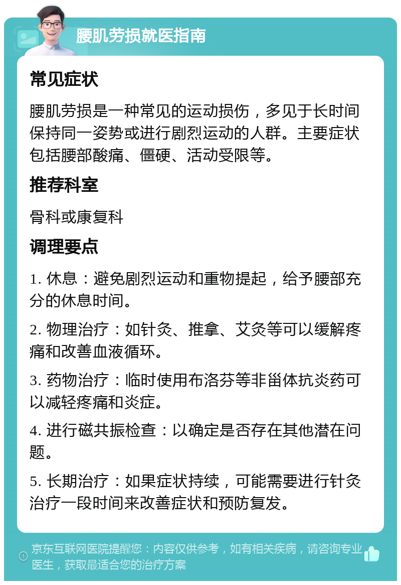 腰肌劳损就医指南 常见症状 腰肌劳损是一种常见的运动损伤，多见于长时间保持同一姿势或进行剧烈运动的人群。主要症状包括腰部酸痛、僵硬、活动受限等。 推荐科室 骨科或康复科 调理要点 1. 休息：避免剧烈运动和重物提起，给予腰部充分的休息时间。 2. 物理治疗：如针灸、推拿、艾灸等可以缓解疼痛和改善血液循环。 3. 药物治疗：临时使用布洛芬等非甾体抗炎药可以减轻疼痛和炎症。 4. 进行磁共振检查：以确定是否存在其他潜在问题。 5. 长期治疗：如果症状持续，可能需要进行针灸治疗一段时间来改善症状和预防复发。