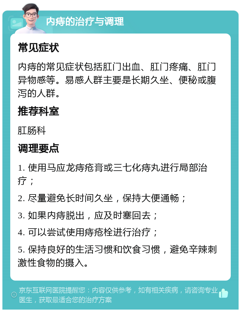 内痔的治疗与调理 常见症状 内痔的常见症状包括肛门出血、肛门疼痛、肛门异物感等。易感人群主要是长期久坐、便秘或腹泻的人群。 推荐科室 肛肠科 调理要点 1. 使用马应龙痔疮膏或三七化痔丸进行局部治疗； 2. 尽量避免长时间久坐，保持大便通畅； 3. 如果内痔脱出，应及时塞回去； 4. 可以尝试使用痔疮栓进行治疗； 5. 保持良好的生活习惯和饮食习惯，避免辛辣刺激性食物的摄入。