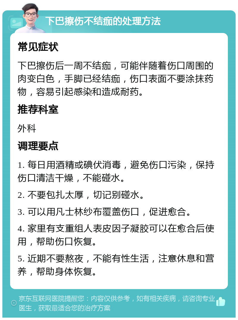 下巴擦伤不结痂的处理方法 常见症状 下巴擦伤后一周不结痂，可能伴随着伤口周围的肉变白色，手脚已经结痂，伤口表面不要涂抹药物，容易引起感染和造成耐药。 推荐科室 外科 调理要点 1. 每日用酒精或碘伏消毒，避免伤口污染，保持伤口清洁干燥，不能碰水。 2. 不要包扎太厚，切记别碰水。 3. 可以用凡士林纱布覆盖伤口，促进愈合。 4. 家里有支重组人表皮因子凝胶可以在愈合后使用，帮助伤口恢复。 5. 近期不要熬夜，不能有性生活，注意休息和营养，帮助身体恢复。