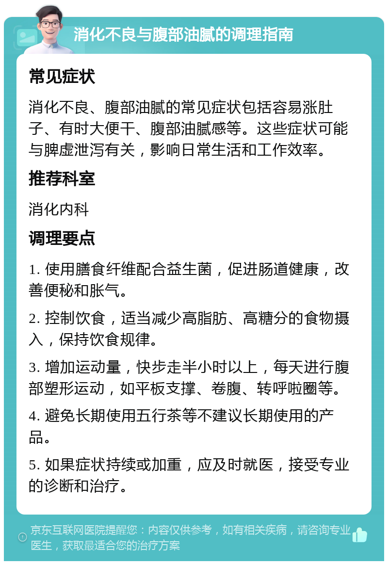 消化不良与腹部油腻的调理指南 常见症状 消化不良、腹部油腻的常见症状包括容易涨肚子、有时大便干、腹部油腻感等。这些症状可能与脾虚泄泻有关，影响日常生活和工作效率。 推荐科室 消化内科 调理要点 1. 使用膳食纤维配合益生菌，促进肠道健康，改善便秘和胀气。 2. 控制饮食，适当减少高脂肪、高糖分的食物摄入，保持饮食规律。 3. 增加运动量，快步走半小时以上，每天进行腹部塑形运动，如平板支撑、卷腹、转呼啦圈等。 4. 避免长期使用五行茶等不建议长期使用的产品。 5. 如果症状持续或加重，应及时就医，接受专业的诊断和治疗。