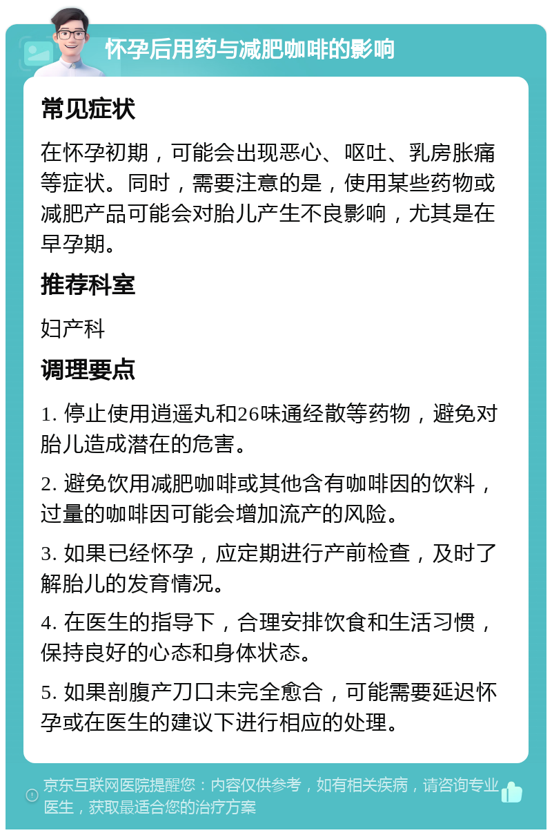 怀孕后用药与减肥咖啡的影响 常见症状 在怀孕初期，可能会出现恶心、呕吐、乳房胀痛等症状。同时，需要注意的是，使用某些药物或减肥产品可能会对胎儿产生不良影响，尤其是在早孕期。 推荐科室 妇产科 调理要点 1. 停止使用逍遥丸和26味通经散等药物，避免对胎儿造成潜在的危害。 2. 避免饮用减肥咖啡或其他含有咖啡因的饮料，过量的咖啡因可能会增加流产的风险。 3. 如果已经怀孕，应定期进行产前检查，及时了解胎儿的发育情况。 4. 在医生的指导下，合理安排饮食和生活习惯，保持良好的心态和身体状态。 5. 如果剖腹产刀口未完全愈合，可能需要延迟怀孕或在医生的建议下进行相应的处理。