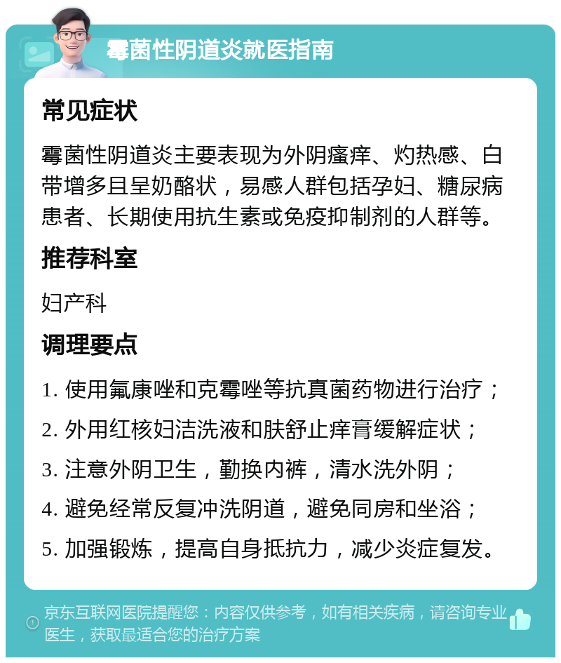 霉菌性阴道炎就医指南 常见症状 霉菌性阴道炎主要表现为外阴瘙痒、灼热感、白带增多且呈奶酪状，易感人群包括孕妇、糖尿病患者、长期使用抗生素或免疫抑制剂的人群等。 推荐科室 妇产科 调理要点 1. 使用氟康唑和克霉唑等抗真菌药物进行治疗； 2. 外用红核妇洁洗液和肤舒止痒膏缓解症状； 3. 注意外阴卫生，勤换内裤，清水洗外阴； 4. 避免经常反复冲洗阴道，避免同房和坐浴； 5. 加强锻炼，提高自身抵抗力，减少炎症复发。