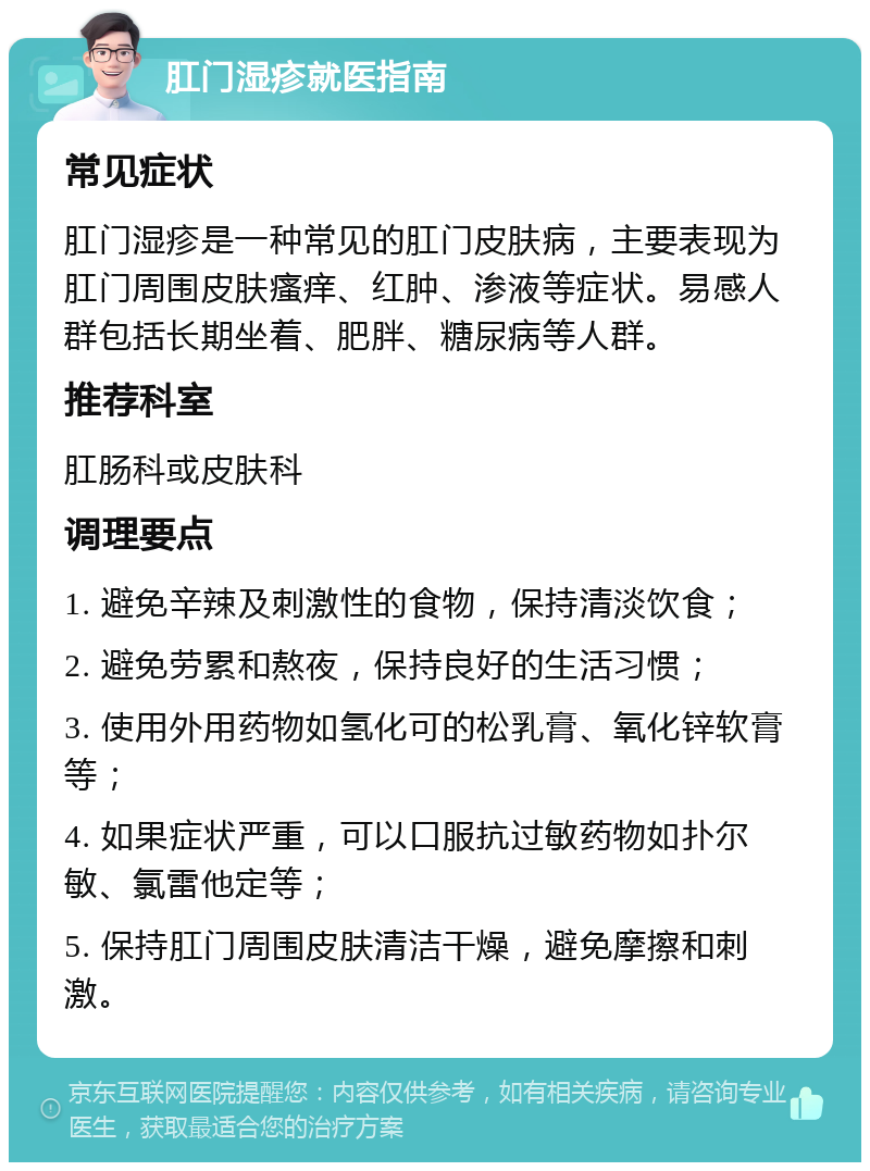 肛门湿疹就医指南 常见症状 肛门湿疹是一种常见的肛门皮肤病，主要表现为肛门周围皮肤瘙痒、红肿、渗液等症状。易感人群包括长期坐着、肥胖、糖尿病等人群。 推荐科室 肛肠科或皮肤科 调理要点 1. 避免辛辣及刺激性的食物，保持清淡饮食； 2. 避免劳累和熬夜，保持良好的生活习惯； 3. 使用外用药物如氢化可的松乳膏、氧化锌软膏等； 4. 如果症状严重，可以口服抗过敏药物如扑尔敏、氯雷他定等； 5. 保持肛门周围皮肤清洁干燥，避免摩擦和刺激。