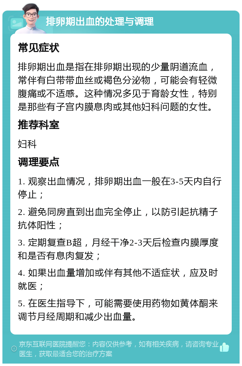 排卵期出血的处理与调理 常见症状 排卵期出血是指在排卵期出现的少量阴道流血，常伴有白带带血丝或褐色分泌物，可能会有轻微腹痛或不适感。这种情况多见于育龄女性，特别是那些有子宫内膜息肉或其他妇科问题的女性。 推荐科室 妇科 调理要点 1. 观察出血情况，排卵期出血一般在3-5天内自行停止； 2. 避免同房直到出血完全停止，以防引起抗精子抗体阳性； 3. 定期复查B超，月经干净2-3天后检查内膜厚度和是否有息肉复发； 4. 如果出血量增加或伴有其他不适症状，应及时就医； 5. 在医生指导下，可能需要使用药物如黄体酮来调节月经周期和减少出血量。