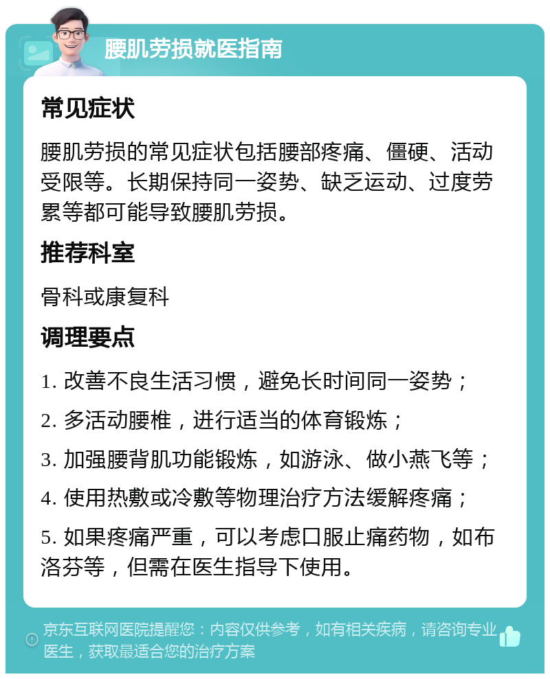 腰肌劳损就医指南 常见症状 腰肌劳损的常见症状包括腰部疼痛、僵硬、活动受限等。长期保持同一姿势、缺乏运动、过度劳累等都可能导致腰肌劳损。 推荐科室 骨科或康复科 调理要点 1. 改善不良生活习惯，避免长时间同一姿势； 2. 多活动腰椎，进行适当的体育锻炼； 3. 加强腰背肌功能锻炼，如游泳、做小燕飞等； 4. 使用热敷或冷敷等物理治疗方法缓解疼痛； 5. 如果疼痛严重，可以考虑口服止痛药物，如布洛芬等，但需在医生指导下使用。