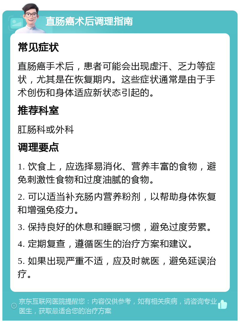 直肠癌术后调理指南 常见症状 直肠癌手术后，患者可能会出现虚汗、乏力等症状，尤其是在恢复期内。这些症状通常是由于手术创伤和身体适应新状态引起的。 推荐科室 肛肠科或外科 调理要点 1. 饮食上，应选择易消化、营养丰富的食物，避免刺激性食物和过度油腻的食物。 2. 可以适当补充肠内营养粉剂，以帮助身体恢复和增强免疫力。 3. 保持良好的休息和睡眠习惯，避免过度劳累。 4. 定期复查，遵循医生的治疗方案和建议。 5. 如果出现严重不适，应及时就医，避免延误治疗。