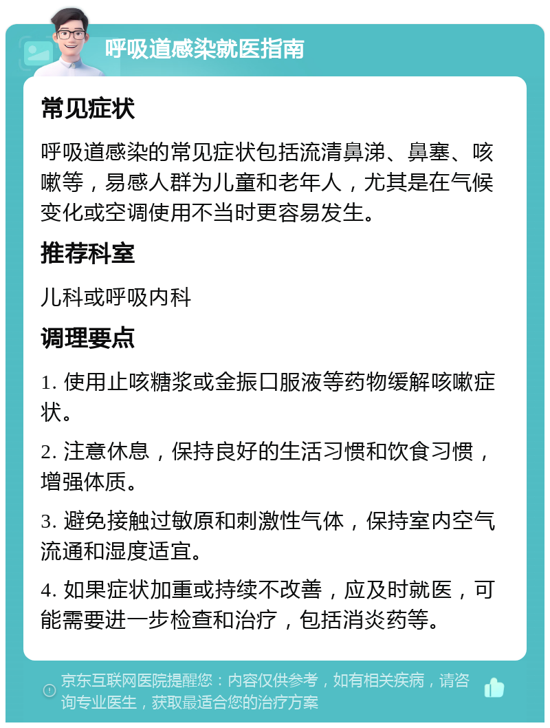 呼吸道感染就医指南 常见症状 呼吸道感染的常见症状包括流清鼻涕、鼻塞、咳嗽等，易感人群为儿童和老年人，尤其是在气候变化或空调使用不当时更容易发生。 推荐科室 儿科或呼吸内科 调理要点 1. 使用止咳糖浆或金振口服液等药物缓解咳嗽症状。 2. 注意休息，保持良好的生活习惯和饮食习惯，增强体质。 3. 避免接触过敏原和刺激性气体，保持室内空气流通和湿度适宜。 4. 如果症状加重或持续不改善，应及时就医，可能需要进一步检查和治疗，包括消炎药等。