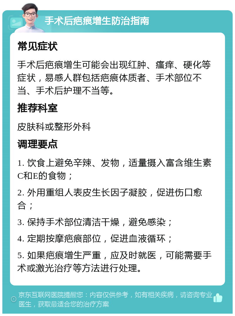 手术后疤痕增生防治指南 常见症状 手术后疤痕增生可能会出现红肿、瘙痒、硬化等症状，易感人群包括疤痕体质者、手术部位不当、手术后护理不当等。 推荐科室 皮肤科或整形外科 调理要点 1. 饮食上避免辛辣、发物，适量摄入富含维生素C和E的食物； 2. 外用重组人表皮生长因子凝胶，促进伤口愈合； 3. 保持手术部位清洁干燥，避免感染； 4. 定期按摩疤痕部位，促进血液循环； 5. 如果疤痕增生严重，应及时就医，可能需要手术或激光治疗等方法进行处理。