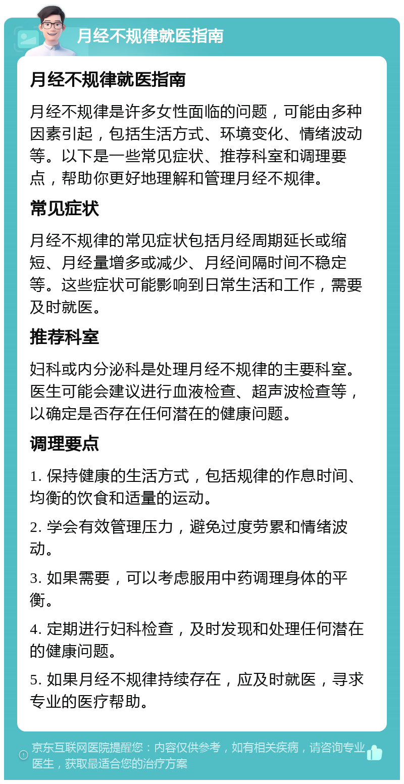 月经不规律就医指南 月经不规律就医指南 月经不规律是许多女性面临的问题，可能由多种因素引起，包括生活方式、环境变化、情绪波动等。以下是一些常见症状、推荐科室和调理要点，帮助你更好地理解和管理月经不规律。 常见症状 月经不规律的常见症状包括月经周期延长或缩短、月经量增多或减少、月经间隔时间不稳定等。这些症状可能影响到日常生活和工作，需要及时就医。 推荐科室 妇科或内分泌科是处理月经不规律的主要科室。医生可能会建议进行血液检查、超声波检查等，以确定是否存在任何潜在的健康问题。 调理要点 1. 保持健康的生活方式，包括规律的作息时间、均衡的饮食和适量的运动。 2. 学会有效管理压力，避免过度劳累和情绪波动。 3. 如果需要，可以考虑服用中药调理身体的平衡。 4. 定期进行妇科检查，及时发现和处理任何潜在的健康问题。 5. 如果月经不规律持续存在，应及时就医，寻求专业的医疗帮助。