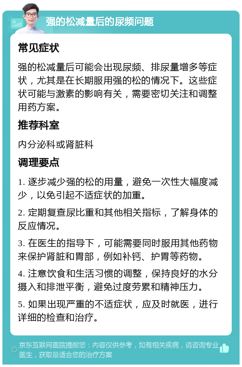 强的松减量后的尿频问题 常见症状 强的松减量后可能会出现尿频、排尿量增多等症状，尤其是在长期服用强的松的情况下。这些症状可能与激素的影响有关，需要密切关注和调整用药方案。 推荐科室 内分泌科或肾脏科 调理要点 1. 逐步减少强的松的用量，避免一次性大幅度减少，以免引起不适症状的加重。 2. 定期复查尿比重和其他相关指标，了解身体的反应情况。 3. 在医生的指导下，可能需要同时服用其他药物来保护肾脏和胃部，例如补钙、护胃等药物。 4. 注意饮食和生活习惯的调整，保持良好的水分摄入和排泄平衡，避免过度劳累和精神压力。 5. 如果出现严重的不适症状，应及时就医，进行详细的检查和治疗。