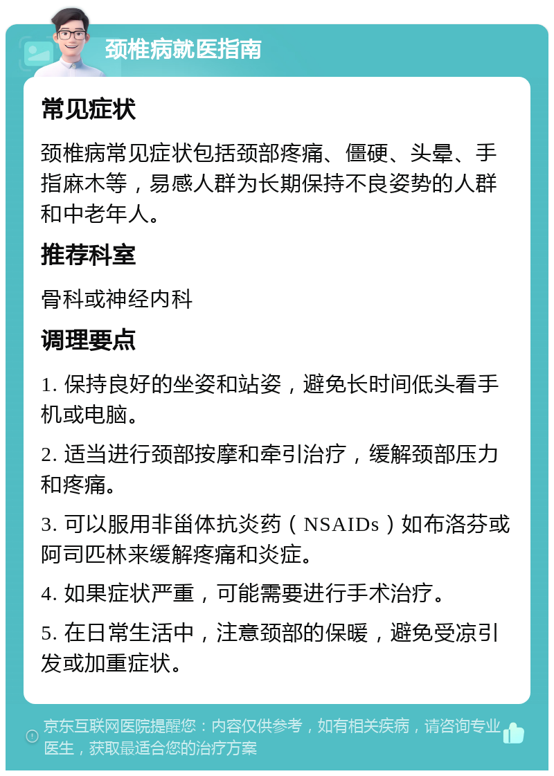 颈椎病就医指南 常见症状 颈椎病常见症状包括颈部疼痛、僵硬、头晕、手指麻木等，易感人群为长期保持不良姿势的人群和中老年人。 推荐科室 骨科或神经内科 调理要点 1. 保持良好的坐姿和站姿，避免长时间低头看手机或电脑。 2. 适当进行颈部按摩和牵引治疗，缓解颈部压力和疼痛。 3. 可以服用非甾体抗炎药（NSAIDs）如布洛芬或阿司匹林来缓解疼痛和炎症。 4. 如果症状严重，可能需要进行手术治疗。 5. 在日常生活中，注意颈部的保暖，避免受凉引发或加重症状。