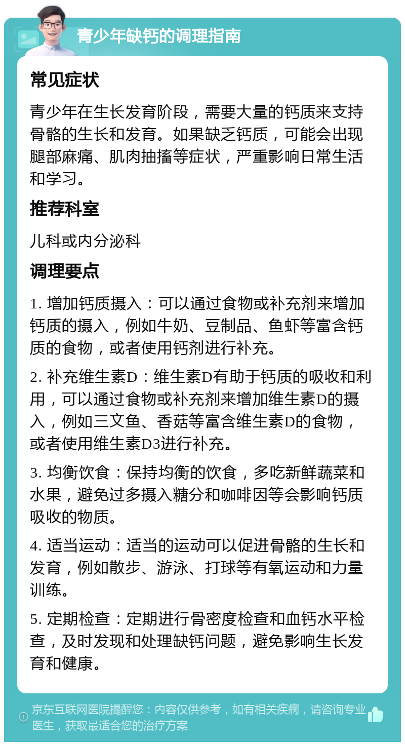 青少年缺钙的调理指南 常见症状 青少年在生长发育阶段，需要大量的钙质来支持骨骼的生长和发育。如果缺乏钙质，可能会出现腿部麻痛、肌肉抽搐等症状，严重影响日常生活和学习。 推荐科室 儿科或内分泌科 调理要点 1. 增加钙质摄入：可以通过食物或补充剂来增加钙质的摄入，例如牛奶、豆制品、鱼虾等富含钙质的食物，或者使用钙剂进行补充。 2. 补充维生素D：维生素D有助于钙质的吸收和利用，可以通过食物或补充剂来增加维生素D的摄入，例如三文鱼、香菇等富含维生素D的食物，或者使用维生素D3进行补充。 3. 均衡饮食：保持均衡的饮食，多吃新鲜蔬菜和水果，避免过多摄入糖分和咖啡因等会影响钙质吸收的物质。 4. 适当运动：适当的运动可以促进骨骼的生长和发育，例如散步、游泳、打球等有氧运动和力量训练。 5. 定期检查：定期进行骨密度检查和血钙水平检查，及时发现和处理缺钙问题，避免影响生长发育和健康。