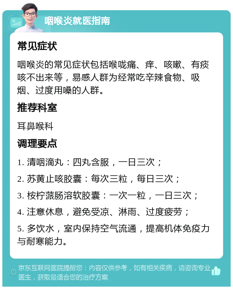 咽喉炎就医指南 常见症状 咽喉炎的常见症状包括喉咙痛、痒、咳嗽、有痰咳不出来等，易感人群为经常吃辛辣食物、吸烟、过度用嗓的人群。 推荐科室 耳鼻喉科 调理要点 1. 清咽滴丸：四丸含服，一日三次； 2. 苏黄止咳胶囊：每次三粒，每日三次； 3. 桉柠蒎肠溶软胶囊：一次一粒，一日三次； 4. 注意休息，避免受凉、淋雨、过度疲劳； 5. 多饮水，室内保持空气流通，提高机体免疫力与耐寒能力。